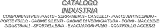 CATALOGO
INDUSTRIA 
COMPONENTI PER PORTE - SERRAMENTI - CANCELLI - PORTE ANTINCENDIO - PORTE FRIGO - CABINE SILENTI - CABINE DI VERNICIATURA - FORNI - MACCHINE INDUSTRIALI - SPORTELLERIA - EVACUATORI FUMO - CONTROLLO ACCESSI