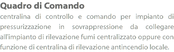 Quadro di Comando
centralina di controllo e comando per impianto di pressurizzazione in sovrappressione da collegare all'impianto di rilevazione fumi centralizzato oppure con funzione di centralina di rilevazione antincendio locale.