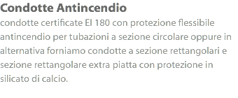 Condotte Antincendio
condotte certificate EI 180 con protezione flessibile antincendio per tubazioni a sezione circolare oppure in alternativa forniamo condotte a sezione rettangolari e sezione rettangolare extra piatta con protezione in silicato di calcio.