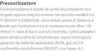 Pressurizzatore
il pressurizzatore è dotato di carter di protezione con singolo oppure doppio motore con portate variabili tra 1130m3/h e 2260m3/h, sono dotati anche di batterie a bordo per funzionamento in autonomia per oltre 120 minuti in caso di back-out e/o incendio. I pressurizzatori sono dotati anche di estrattore per vapori d'idrogeno generati da batterie stazionarie (AGM, gel, ecc) in conformità con la Norma EN50271-2 e 3 parr. 4.3