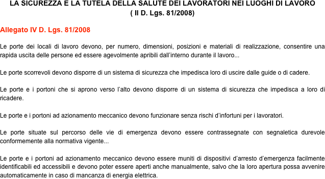 LA SICUREZZA E LA TUTELA DELLA SALUTE DEI LAVORATORI NEI LUOGHI DI LAVORO
( II D. Lgs. 81/2008)

Allegato IV D. Lgs. 81/2008

Le porte dei locali di lavoro devono, per numero, dimensioni, posizioni e materiali di realizzazione, consentire una rapida uscita delle persone ed essere agevolmente apribili dall’interno durante il lavoro...

Le porte scorrevoli devono disporre di un sistema di sicurezza che impedisca loro di uscire dalle guide o di cadere.

Le porte e i portoni che si aprono verso l’alto devono disporre di un sistema di sicurezza che impedisca a loro di ricadere.

Le porte e i portoni ad azionamento meccanico devono funzionare senza rischi d’infortuni per i lavoratori.

Le porte situate sul percorso delle vie di emergenza devono essere contrassegnate con segnaletica durevole conformemente alla normativa vigente...

Le porte e i portoni ad azionamento meccanico devono essere muniti di dispositivi d’arresto d’emergenza facilmente identificabili ed accessibili e devono poter essere aperti anche manualmente, salvo che la loro apertura possa avvenire automaticamente in caso di mancanza di energia elettrica. 
